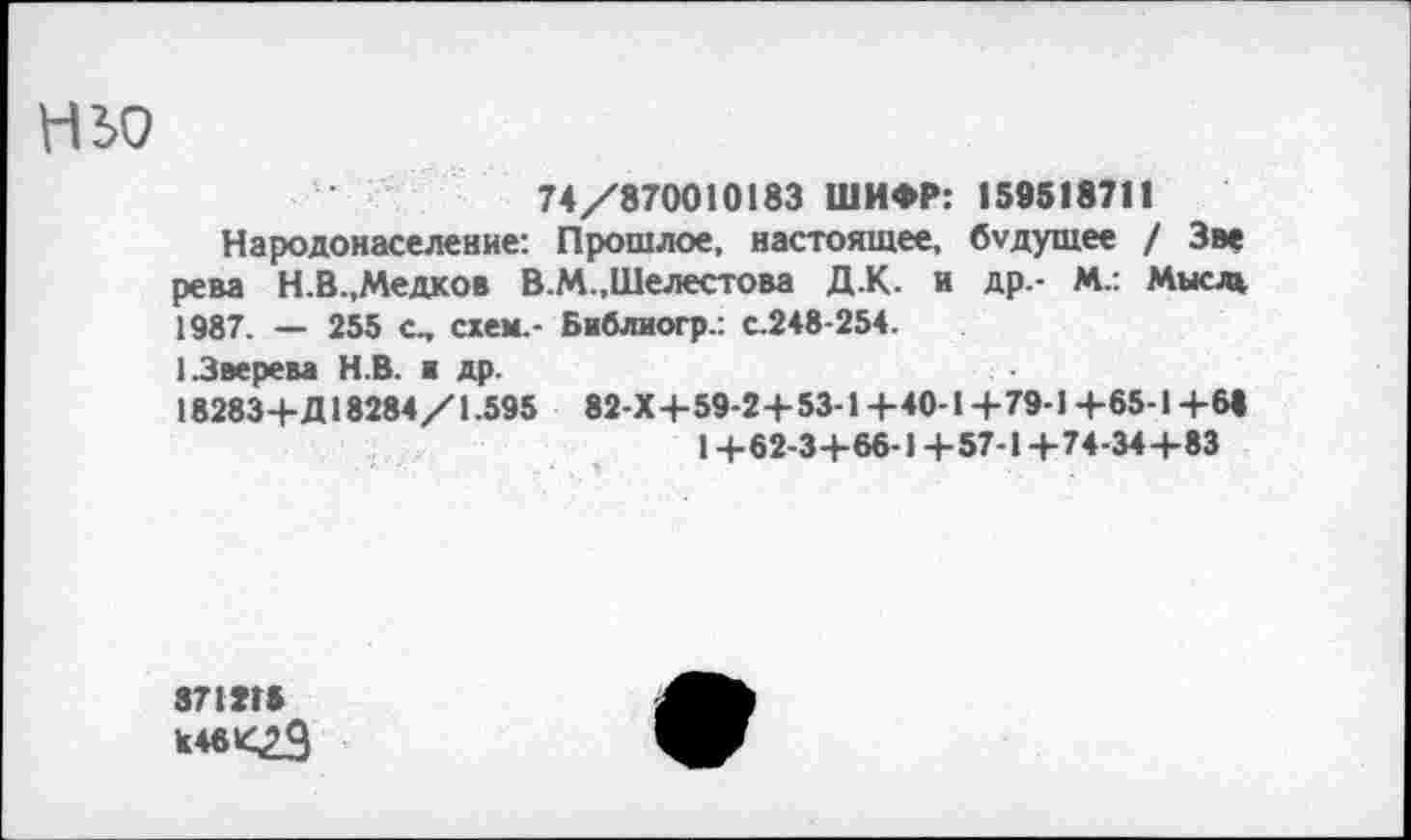 ﻿НЬО
74/870010183 ШИФР: 188818711
Народонаселение: Прошлое, настоящее, будущее / Зэе рева Н.В.,Медков В.М.,Шелестова Д.К. и др.- М.: Мысль 1987. — 255 с, схем.- Библиогр.: с.248-254.
1.Зверева Н.В. ■ др.
18283+Д18284/1.595 82-Х+59-2+53-1+40-1+79-1+65-1+6« 1+62-3+66-1 +57-1+74-34+83
371ХГ» к 46 »<23